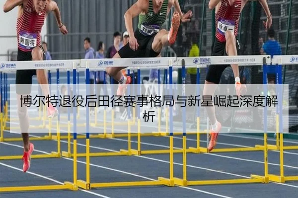 博尔特退役后田径赛事格局与新星崛起深度解析